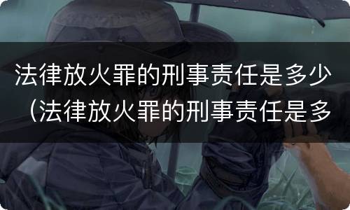 法律放火罪的刑事责任是多少（法律放火罪的刑事责任是多少条）