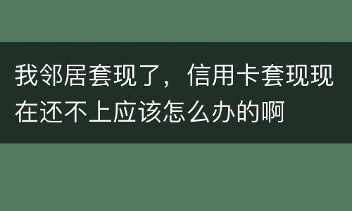 我邻居套现了，信用卡套现现在还不上应该怎么办的啊