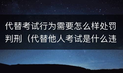 代替考试行为需要怎么样处罚判刑（代替他人考试是什么违法行为）