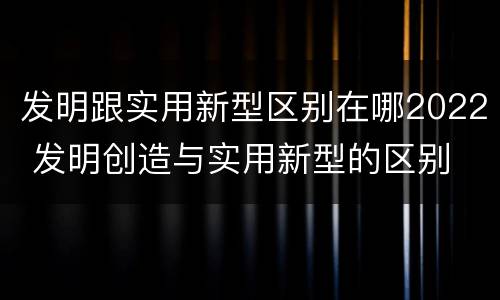 发明跟实用新型区别在哪2022 发明创造与实用新型的区别