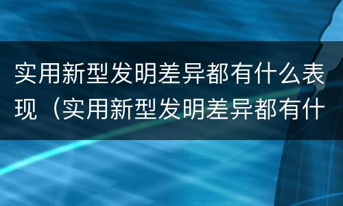 实用新型发明差异都有什么表现（实用新型发明差异都有什么表现和意义）