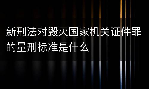 新刑法对毁灭国家机关证件罪的量刑标准是什么