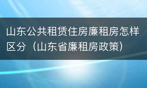 山东公共租赁住房廉租房怎样区分（山东省廉租房政策）