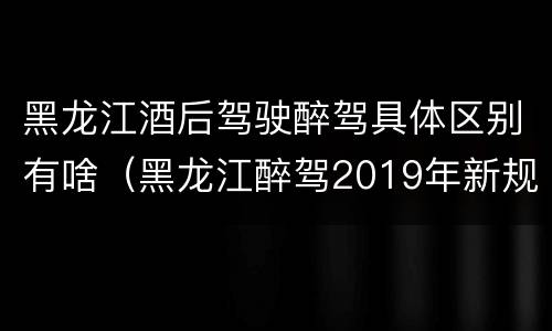 黑龙江酒后驾驶醉驾具体区别有啥（黑龙江醉驾2019年新规放宽）