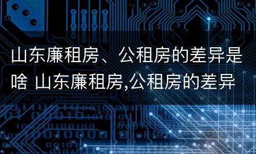 山东廉租房、公租房的差异是啥 山东廉租房,公租房的差异是啥原因