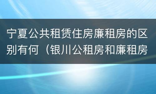 宁夏公共租赁住房廉租房的区别有何（银川公租房和廉租房的区别）