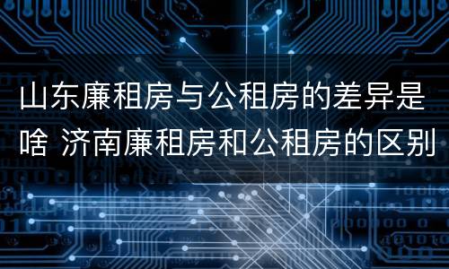 山东廉租房与公租房的差异是啥 济南廉租房和公租房的区别