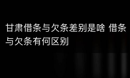 甘肃借条与欠条差别是啥 借条与欠条有何区别