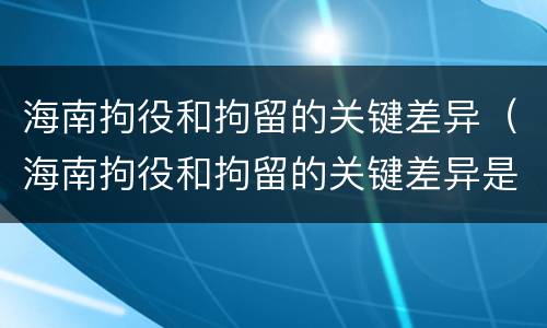 海南拘役和拘留的关键差异（海南拘役和拘留的关键差异是什么）