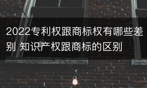 2022专利权跟商标权有哪些差别 知识产权跟商标的区别