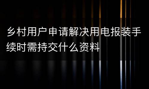 乡村用户申请解决用电报装手续时需持交什么资料