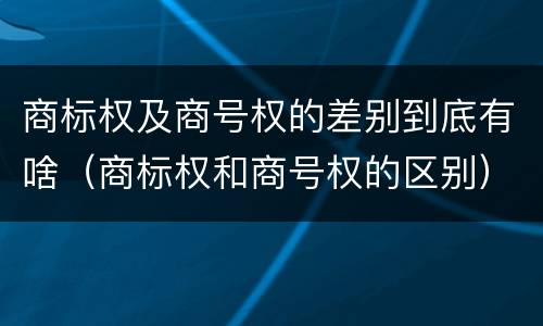 商标权及商号权的差别到底有啥（商标权和商号权的区别）