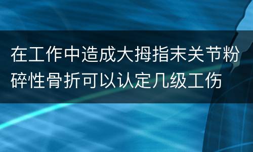 在工作中造成大拇指末关节粉碎性骨折可以认定几级工伤