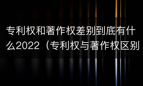 专利权和著作权差别到底有什么2022（专利权与著作权区别）