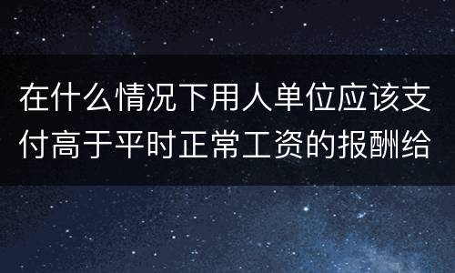 在什么情况下用人单位应该支付高于平时正常工资的报酬给劳动者