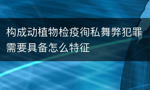 构成动植物检疫徇私舞弊犯罪需要具备怎么特征