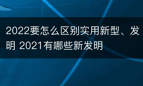 2022要怎么区别实用新型、发明 2021有哪些新发明