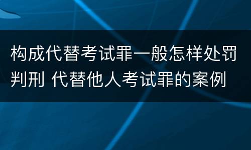 构成代替考试罪一般怎样处罚判刑 代替他人考试罪的案例