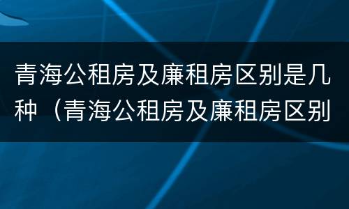 青海公租房及廉租房区别是几种（青海公租房及廉租房区别是几种户型）