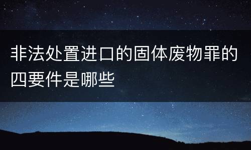 非法处置进口的固体废物罪的四要件是哪些