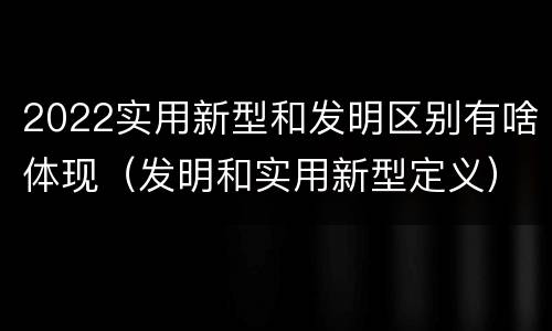 2022实用新型和发明区别有啥体现（发明和实用新型定义）