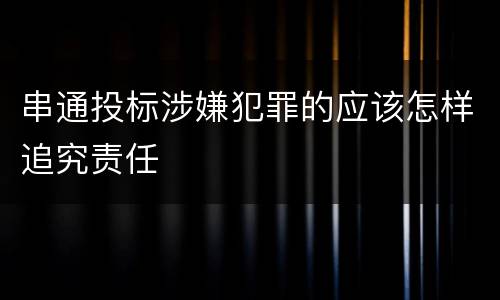 串通投标涉嫌犯罪的应该怎样追究责任