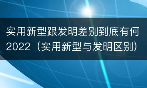 实用新型跟发明差别到底有何2022（实用新型与发明区别）