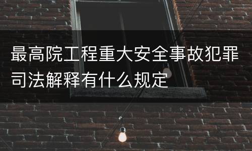 最高院工程重大安全事故犯罪司法解释有什么规定