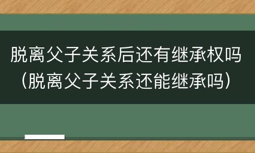 脱离父子关系后还有继承权吗（脱离父子关系还能继承吗）