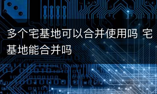 多个宅基地可以合并使用吗 宅基地能合并吗