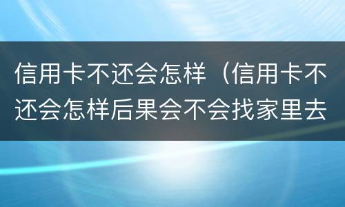 信用卡不还会怎样（信用卡不还会怎样后果会不会找家里去）