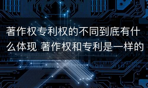 著作权专利权的不同到底有什么体现 著作权和专利是一样的吗