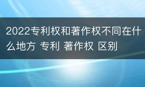 2022专利权和著作权不同在什么地方 专利 著作权 区别