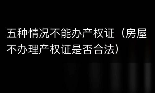 五种情况不能办产权证（房屋不办理产权证是否合法）