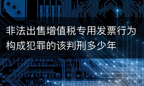 非法出售增值税专用发票行为构成犯罪的该判刑多少年