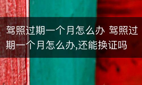 驾照过期一个月怎么办 驾照过期一个月怎么办,还能换证吗