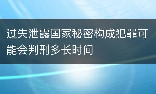 过失泄露国家秘密构成犯罪可能会判刑多长时间