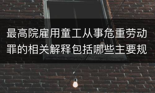 最高院雇用童工从事危重劳动罪的相关解释包括哪些主要规定