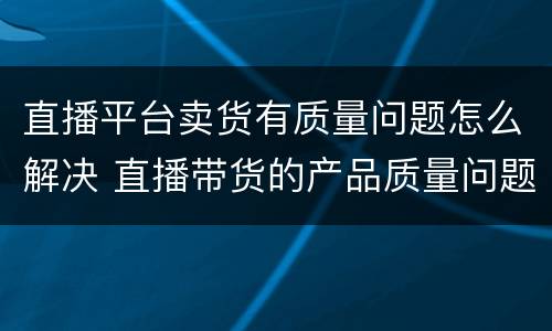 直播平台卖货有质量问题怎么解决 直播带货的产品质量问题