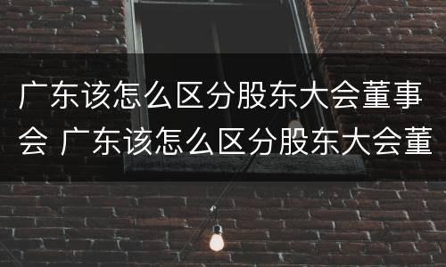 广东该怎么区分股东大会董事会 广东该怎么区分股东大会董事会委员