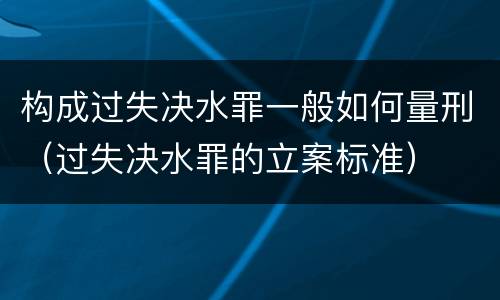 构成过失决水罪一般如何量刑（过失决水罪的立案标准）