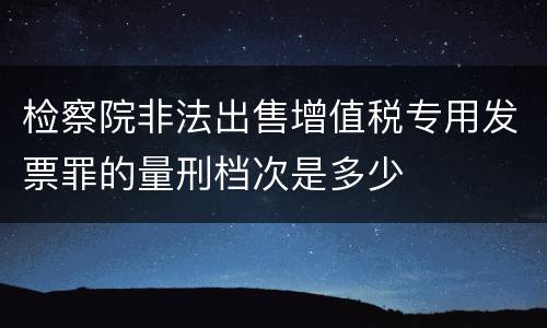 检察院非法出售增值税专用发票罪的量刑档次是多少