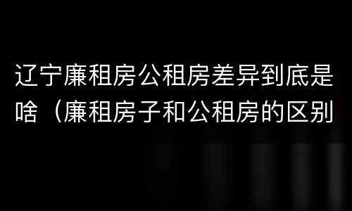 辽宁廉租房公租房差异到底是啥（廉租房子和公租房的区别）