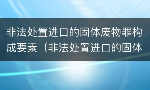 非法处置进口的固体废物罪构成要素（非法处置进口的固体废物罪立案标准）