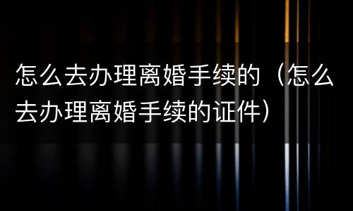 怎么去办理离婚手续的（怎么去办理离婚手续的证件）