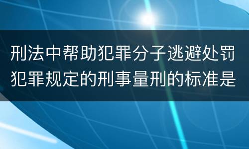 刑法中帮助犯罪分子逃避处罚犯罪规定的刑事量刑的标准是什么