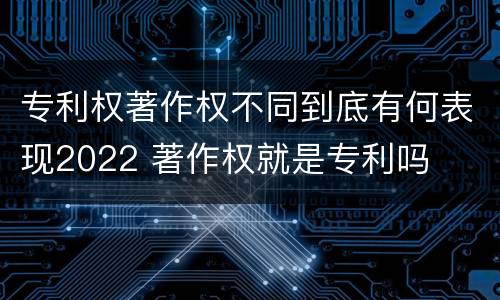 专利权著作权不同到底有何表现2022 著作权就是专利吗