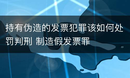 持有伪造的发票犯罪该如何处罚判刑 制造假发票罪