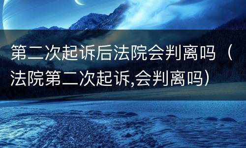 第二次起诉后法院会判离吗（法院第二次起诉,会判离吗）