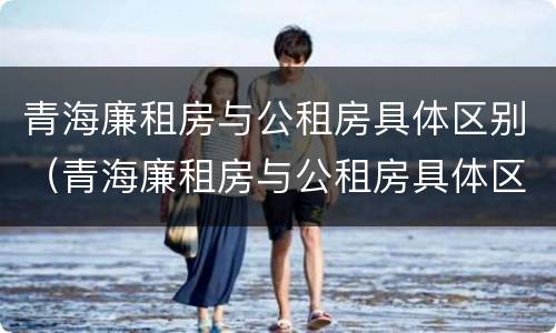 青海廉租房与公租房具体区别（青海廉租房与公租房具体区别在哪）